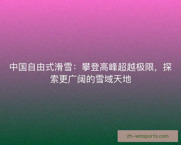 中国自由式滑雪：攀登高峰超越极限，探索更广阔的雪域天地