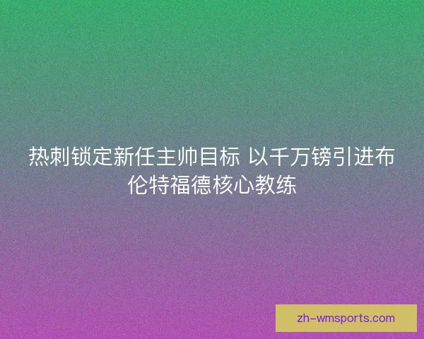 热刺锁定新任主帅目标 以千万镑引进布伦特福德核心教练